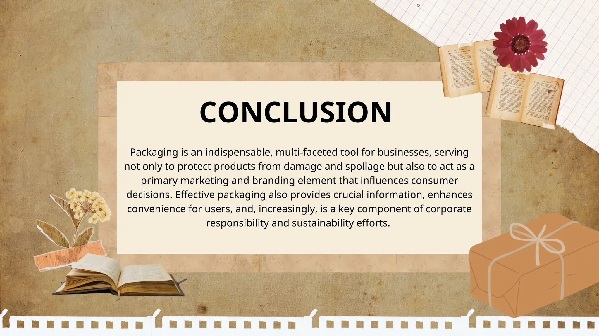 CONCLUSION
Packaging is an indispensable, multi-faceted tool for businesses, serving
not only to protect products from damage and spoilage but also to act as a
primary marketing and branding element that influences consumer
decisions. Effective packaging also provides crucial information, enhances
convenience for users, and, increasingly, is a key component of corporate
responsibility and sustainability efforts.
 