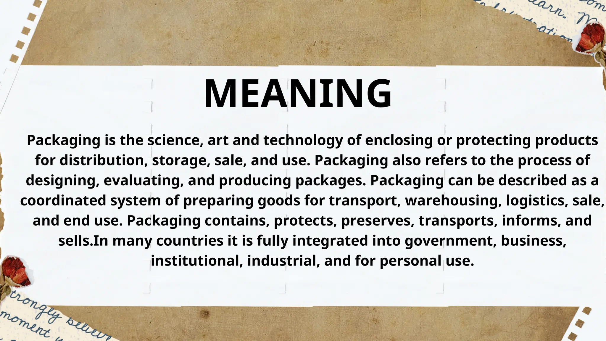 MEANING
Packaging is the science, art and technology of enclosing or protecting products
for distribution, storage, sale, and use. Packaging also refers to the process of
designing, evaluating, and producing packages. Packaging can be described as a
coordinated system of preparing goods for transport, warehousing, logistics, sale,
and end use. Packaging contains, protects, preserves, transports, informs, and
sells.In many countries it is fully integrated into government, business,
institutional, industrial, and for personal use.
 