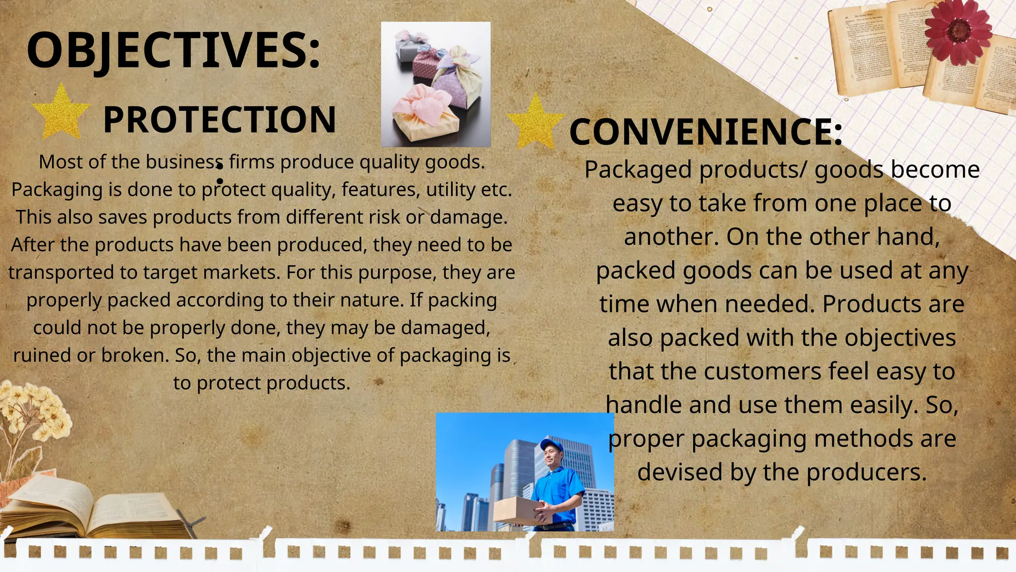 Most of the business firms produce quality goods.
Packaging is done to protect quality, features, utility etc.
This also saves products from different risk or damage.
After the products have been produced, they need to be
transported to target markets. For this purpose, they are
properly packed according to their nature. If packing
could not be properly done, they may be damaged,
ruined or broken. So, the main objective of packaging is
to protect products.
CONVENIENCE:
OBJECTIVES:
PROTECTION
: Packaged products/ goods become
easy to take from one place to
another. On the other hand,
packed goods can be used at any
time when needed. Products are
also packed with the objectives
that the customers feel easy to
handle and use them easily. So,
proper packaging methods are
devised by the producers.
 
