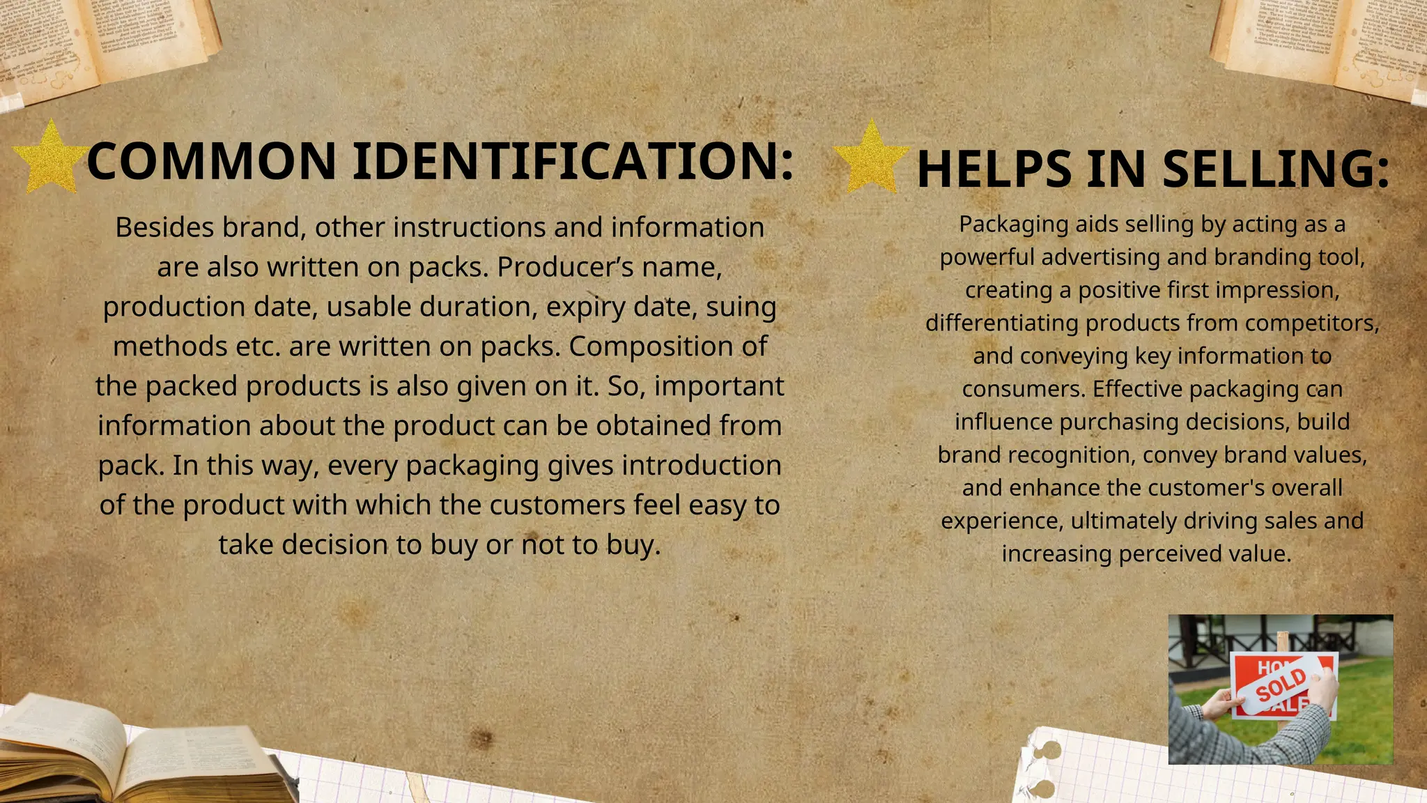 COMMON IDENTIFICATION:
Besides brand, other instructions and information
are also written on packs. Producer’s name,
production date, usable duration, expiry date, suing
methods etc. are written on packs. Composition of
the packed products is also given on it. So, important
information about the product can be obtained from
pack. In this way, every packaging gives introduction
of the product with which the customers feel easy to
take decision to buy or not to buy.
HELPS IN SELLING:
Packaging aids selling by acting as a
powerful advertising and branding tool,
creating a positive first impression,
differentiating products from competitors,
and conveying key information to
consumers. Effective packaging can
influence purchasing decisions, build
brand recognition, convey brand values,
and enhance the customer's overall
experience, ultimately driving sales and
increasing perceived value.
 