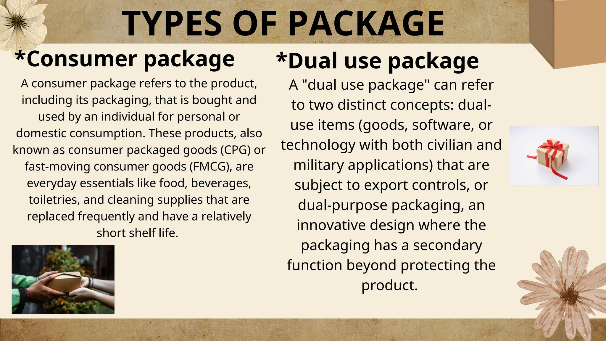 TYPES OF PACKAGE
*Dual use package
A consumer package refers to the product,
including its packaging, that is bought and
used by an individual for personal or
domestic consumption. These products, also
known as consumer packaged goods (CPG) or
fast-moving consumer goods (FMCG), are
everyday essentials like food, beverages,
toiletries, and cleaning supplies that are
replaced frequently and have a relatively
short shelf life.
A "dual use package" can refer
to two distinct concepts: dual-
use items (goods, software, or
technology with both civilian and
military applications) that are
subject to export controls, or
dual-purpose packaging, an
innovative design where the
packaging has a secondary
function beyond protecting the
product.
*Consumer package
 