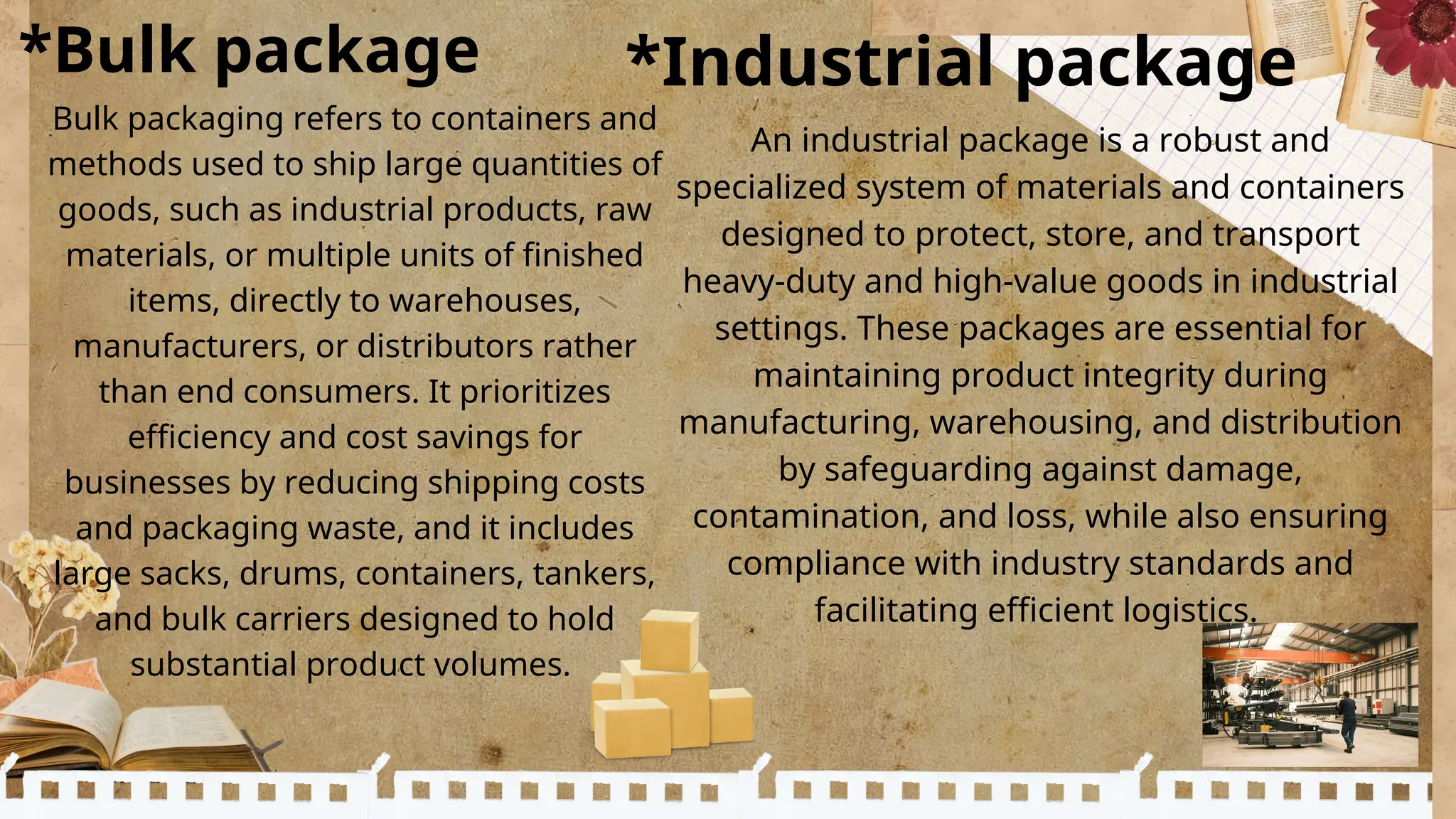 *Bulk package *Industrial package
Bulk packaging refers to containers and
methods used to ship large quantities of
goods, such as industrial products, raw
materials, or multiple units of finished
items, directly to warehouses,
manufacturers, or distributors rather
than end consumers. It prioritizes
efficiency and cost savings for
businesses by reducing shipping costs
and packaging waste, and it includes
large sacks, drums, containers, tankers,
and bulk carriers designed to hold
substantial product volumes.
An industrial package is a robust and
specialized system of materials and containers
designed to protect, store, and transport
heavy-duty and high-value goods in industrial
settings. These packages are essential for
maintaining product integrity during
manufacturing, warehousing, and distribution
by safeguarding against damage,
contamination, and loss, while also ensuring
compliance with industry standards and
facilitating efficient logistics.
 