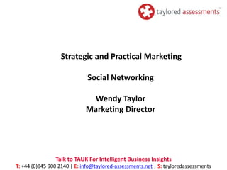 Strategic and Practical Marketing

                              Social Networking

                              Wendy Taylor
                             Marketing Director




                Talk to TAUK For Intelligent Business Insights
T: +44 (0)845 900 2140 | E: info@taylored-assessments.net | S: tayloredassessments
 