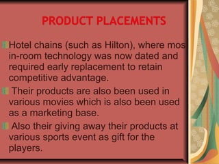Hotel chains (such as Hilton), where most
in-room technology was now dated and
required early replacement to retain
competitive advantage.
Their products are also been used in
various movies which is also been used
as a marketing base.
Also their giving away their products at
various sports event as gift for the
players.
 
