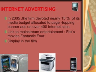 In 2005 ,the firm devoted nearly 15 % of its
media budget allocated to page -topping
banner ads on over 400 Internet sites
Link to mainstream entertainment : Fox’s
movies Fantastic Four
Display in the film
 
