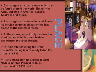  Samsung has its own stores which can
be found around the world. Not only in
Asia , but also in America, Europe,
Australia and Africa.
 Samsung has its stores located & also
its service center at places where it is
closes to the customer reach.
 At the stores, we not only can buy the
product that sold, but also feel the
experience of digital lifestyle.
 In India after covering the urban
market Samsung is now ready to tap the
urban market.
 Plans are to start up a plant in Tamil
Nadu & Andhra Pradesh with an
investment of $150 million.
 