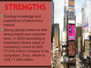 Existing knowledge and
experience of electronics
market
Strong global presence with
strong brand and customer
base, in 2009 according to
Interbrand Global value of
Samsung’s brand is US$
17,518 million compare to its
competitor, Sony, which is
US$ 11,953 million.
 
