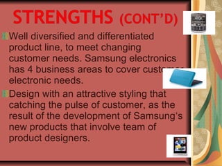 Well diversified and differentiated
product line, to meet changing
customer needs. Samsung electronics
has 4 business areas to cover customer
electronic needs.
Design with an attractive styling that
catching the pulse of customer, as the
result of the development of Samsung‘s
new products that involve team of
product designers.
 