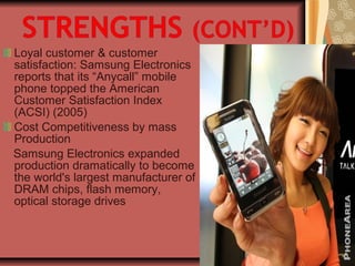 Loyal customer & customer
satisfaction: Samsung Electronics
reports that its “Anycall” mobile
phone topped the American
Customer Satisfaction Index
(ACSI) (2005)
Cost Competitiveness by mass
Production
Samsung Electronics expanded
production dramatically to become
the world's largest manufacturer of
DRAM chips, flash memory,
optical storage drives
 