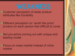 Customer perception of weak product
attributes like Durability
Different perception on “worth the price”
product on each person that difficult to cover.
Not pro-active coming out with unique and
leading model
Focus on mass market instead of niche
market
 