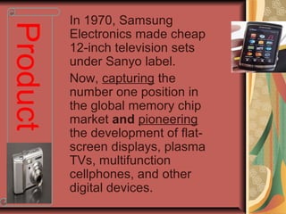 In 1970, Samsung
Electronics made cheap
12-inch television sets
under Sanyo label.
Now, capturing the
number one position in
the global memory chip
market and pioneering
the development of flat-
screen displays, plasma
TVs, multifunction
cellphones, and other
digital devices.
Product
 