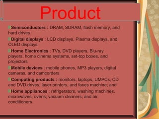 Semiconductors : DRAM, SDRAM, flash memory, and
hard drives
Digital displays : LCD displays, Plasma displays, and
OLED displays
Home Electronics : TVs, DVD players, Blu-ray
players, home cinema systems, set-top boxes, and
projectors
Mobile devices : mobile phones, MP3 players, digital
cameras, and camcorders
Computing products : monitors, laptops, UMPCs, CD
and DVD drives, laser printers, and faxes machine; and
Home appliances : refrigerators, washing machines,
microwaves, ovens, vacuum cleaners, and air
conditioners.
Product
 