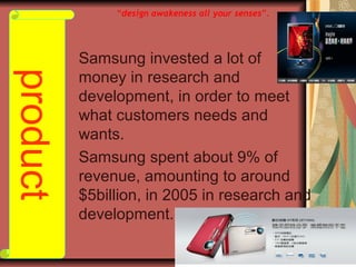Samsung invested a lot of
money in research and
development, in order to meet
what customers needs and
wants.
Samsung spent about 9% of
revenue, amounting to around
$5billion, in 2005 in research and
development.
product “design awakeness all your senses”.
 