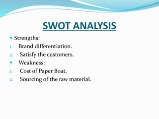 SWOT ANALYSIS
 Strengths:
1. Brand differentiation.
2. Satisfy the customers.
 Weakness:
1. Cost of Paper Boat.
2. Sourcing of the raw material.
 