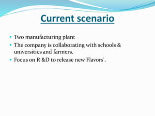 Current scenario
 Two manufacturing plant
 The company is collaborating with schools &
universities and farmers.
 Focus on R &D to release new Flavors'.
 