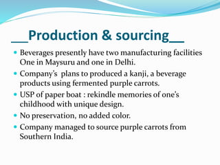 Production & sourcing__
 Beverages presently have two manufacturing facilities
One in Maysuru and one in Delhi.
 Company’s plans to produced a kanji, a beverage
products using fermented purple carrots.
 USP of paper boat : rekindle memories of one’s
childhood with unique design.
 No preservation, no added color.
 Company managed to source purple carrots from
Southern India.
 