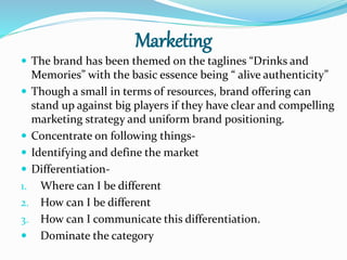 Marketing
 The brand has been themed on the taglines “Drinks and
Memories” with the basic essence being “ alive authenticity”
 Though a small in terms of resources, brand offering can
stand up against big players if they have clear and compelling
marketing strategy and uniform brand positioning.
 Concentrate on following things-
 Identifying and define the market
 Differentiation-
1. Where can I be different
2. How can I be different
3. How can I communicate this differentiation.
 Dominate the category
 