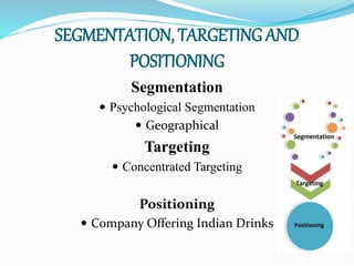 SEGMENTATION, TARGETING AND
POSITIONING
Segmentation
 Psychological Segmentation
 Geographical
Targeting
 Concentrated Targeting
Positioning
 Company Offering Indian Drinks
 