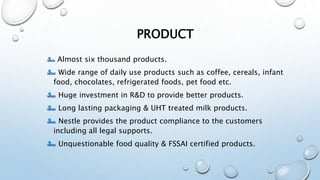 PRODUCT
Almost six thousand products.
Wide range of daily use products such as coffee, cereals, infant
food, chocolates, refrigerated foods, pet food etc.
Huge investment in R&D to provide better products.
Long lasting packaging & UHT treated milk products.
Nestle provides the product compliance to the customers
including all legal supports.
Unquestionable food quality & FSSAI certified products.
 