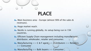 PLACE
Main business area – Europe (almost 90% of the sales &
revenues).
Huge market reach.
Nestle is running globally, its setup being run in 194
countries.
Efficient Supply Chain management including manufacturer,
distributor, wholesaler, retailer and consumer.
Manufacturing >> C & F agent >> Distributors >> Retailers
>> Consumer
Manufacturing >> Bulk buyers >> Consumer
 