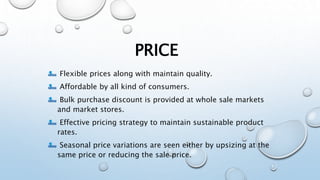 PRICE
Flexible prices along with maintain quality.
Affordable by all kind of consumers.
Bulk purchase discount is provided at whole sale markets
and market stores.
Effective pricing strategy to maintain sustainable product
rates.
Seasonal price variations are seen either by upsizing at the
same price or reducing the sale price.
 