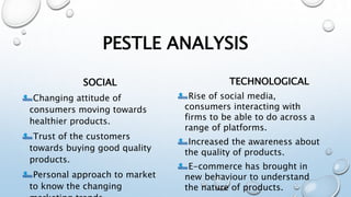 PESTLE ANALYSIS
SOCIAL
Changing attitude of
consumers moving towards
healthier products.
Trust of the customers
towards buying good quality
products.
Personal approach to market
to know the changing
TECHNOLOGICAL
Rise of social media,
consumers interacting with
firms to be able to do across a
range of platforms.
Increased the awareness about
the quality of products.
E-commerce has brought in
new behaviour to understand
the nature of products.
 