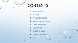 CONTENTS
1. Introduction
2. History
3. Products Range
4. Major competitors
5. Sales Turnover
6. Marketing Mix
7. SWOT Analysis
8. PESTLE Analysis
9. CSR
 