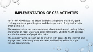 IMPLEMENTATION OF CSR ACTIVITIES
NUTRITION AWARENESS- To create awareness regarding nutrition, good
cooking practices, good hygiene and the importance of physical activity
among children
The company aims to create awareness about nutrition and healthy habits,
importance of food, water and personal hygiene, utilizing health services
and the importance of physical activity
The company aims to reach out to children with access to the internet and
engage them in learning about nutrition and healthy habits through
various programmes.
 