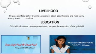 LIVELIHOOD
Hygiene and food safety training: Awareness about good hygiene and food safety
among street vendors
EDUCATION
Girl child education: the company aims to support the education of the girl child.
 