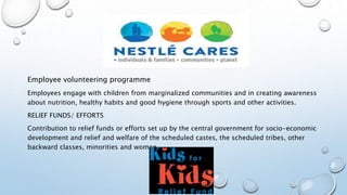 Employee volunteering programme
Employees engage with children from marginalized communities and in creating awareness
about nutrition, healthy habits and good hygiene through sports and other activities.
RELIEF FUNDS/ EFFORTS
Contribution to relief funds or efforts set up by the central government for socio-economic
development and relief and welfare of the scheduled castes, the scheduled tribes, other
backward classes, minorities and women.
 