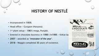 HISTORY OF NESTLÉ
• Incorporated in 1959.
• Head office – Gurgaon (Haryana).
• 1st plant setup – 1961( moga, Punjab).
• Entered in chocolate business in 1990 ( In1995 – KitKat launched).
• 2007 – awarded as “innovator of the year”.
• 2018 – Maggie completed 35 years of existence.
 