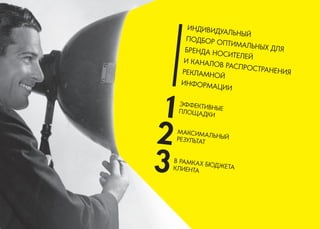 ИНДИВИДУАЛЬНЫЙ 
ПОДБОР ОПТИМАЛЬНЫХ ДЛЯ БРЕНДА НОСИТЕЛЕЙ 
И КАНАЛОВ РАСПРОСТРАНЕНИЯ РЕКЛАМНОЙ 
ИНФОРМАЦИИ 
В РАМКАХ БЮДЖЕТА КЛИЕНТА 
МАКСИМАЛЬНЫЙ РЕЗУЛЬТАТ 
ЭФФЕКТИВНЫЕ 
ПЛОЩАДКИ  