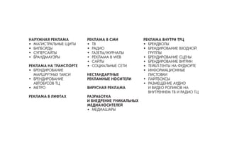НАРУЖНАЯ РЕКЛАМА 
• 
МАГИСТРАЛЬНЫЕ ЩИТЫ 
• 
БИЛБОРДЫ 
• 
СУПЕРСАЙТЫ 
• 
БРАНДМАУЭРЫ 
РЕКЛАМА НА ТРАНСПОРТЕ 
• 
БРЕНДИРОВАНИЕ МАРШРУТНЫХ ТАКСИ 
• 
БРЕНДИРОВАНИЕ АВТОБУСОВ ТЦ 
• 
МЕТРО 
РЕКЛАМА В ЛИФТАХ 
РЕКЛАМА В СМИ 
• 
ТВ 
• 
РАДИО 
• 
ГАЗЕТЫ/ЖУРНАЛЫ 
• 
РЕКЛАМА В WEB 
• 
САЙТЫ 
• 
СОЦИАЛЬНЫЕ СЕТИ 
НЕСТАНДАРТНЫЕ РЕКЛАМНЫЕ НОСИТЕЛИ 
ВИРУСНАЯ РЕКЛАМА 
РАЗРАБОТКА 
И ВНЕДРЕНИЕ УНИКАЛЬНЫХ МЕДИАНОСИТЕЛЕЙ 
• 
МЕДИАШАРЫ 
РЕКЛАМА ВНУТРИ ТРЦ 
• 
БРЕНДВОЛЫ 
• 
БРЕНДИРОВАНИЕ ВХОДНОЙ ГРУППЫ 
• 
БРЕНДИРОВАНИЕ СЦЕНЫ 
• 
БРЕНДИРОВАНИЕ ВИТРИН 
• 
ТЕЙБЛ-ТЕНТЫ НА ФУДКОРТЕ 
• 
ИНФОРМАЦИОННЫЕ ЛИСТОВКИ 
• 
ЛАЙТБОКСЫ 
• 
РАЗМЕЩЕНИЕ АУДИО И ВИДЕО РОЛИКОВ НА ВНУТРЕННЕМ ТВ И РАДИО ТЦ  