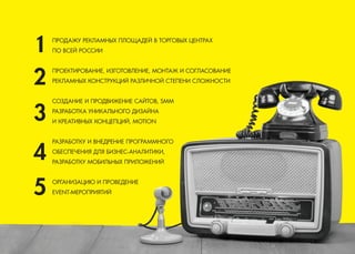 ПРОДАЖУ РЕКЛАМНЫХ ПЛОЩАДЕЙ В ТОРГОВЫХ ЦЕНТРАХ 
ПО ВСЕЙ РОССИИ 
ПРОЕКТИРОВАНИЕ, ИЗГОТОВЛЕНИЕ, МОНТАЖ И СОГЛАСОВАНИЕ 
РЕКЛАМНЫХ КОНСТРУКЦИЙ РАЗЛИЧНОЙ СТЕПЕНИ СЛОЖНОСТИ 
СОЗДАНИЕ И ПРОДВИЖЕНИЕ САЙТОВ, SMM 
РАЗРАБОТКА УНИКАЛЬНОГО ДИЗАЙНА 
И КРЕАТИВНЫХ КОНЦЕПЦИЙ, MOTION 
РАЗРАБОТКУ И ВНЕДРЕНИЕ ПРОГРАММНОГО 
ОБЕСПЕЧЕНИЯ ДЛЯ БИЗНЕС-АНАЛИТИКИ, 
РАЗРАБОТКУ МОБИЛЬНЫХ ПРИЛОЖЕНИЙ 
ОРГАНИЗАЦИЮ И ПРОВЕДЕНИЕ 
EVENT-МЕРОПРИЯТИЙ  