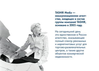 TASHIR Media — 
коммуникационное агентство, входящее в состав группы компаний TASHIR, основано в 2005 году. 
На сегодняшний день 
это единственное в России агентство, оказывающее полный спектр рекламных и маркетинговых услуг для торгово-развлекательных центров, а также других объектов коммерческой 
недвижимости.  