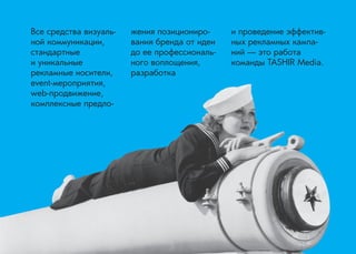 Все средства визуальной коммуникации, стандартные 
и уникальные 
рекламные носители, event-мероприятия, web-продвижение, комплексные предложения позиционирования бренда от идеи до ее профессионального воплощения, разработка 
и проведение эффективных рекламных кампаний — это работа 
команды TASHIR Media.  