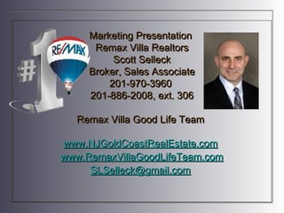 Marketing Presentation
      Remax Villa Realtors
          Scott Selleck
     Broker, Sales Associate
         201-970-3960
     201-886-2008, ext. 306

  Remax Villa Good Life Team

www.NJGoldCoastRealEstate.com
www.RemaxVillaGoodLifeTeam.com
     SLSelleck@gmail.com
 
