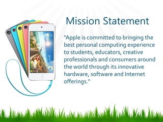 Mission Statement
"Apple is committed to bringing the
best personal computing experience
to students, educators, creative
professionals and consumers around
the world through its innovative
hardware, software and Internet
offerings."
 