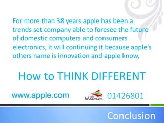 How to THINK DIFFERENT
Conclusion
For more than 38 years apple has been a
trends set company able to foresee the future
of domestic computers and consumers
electronics, it will continuing it because apple’s
others name is innovation and apple know,
01426801www.apple.com
 