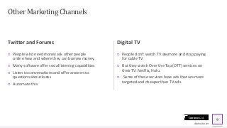 Contoso Ltd.
Other Marketing Channels
Twitter and Forums
○ People who need money ask other people
online how and where they can borrow money.
○ Many software offer social listening capabilities
○ Listen to conversations and offer answers to
questions about loans
○ Automate this
Digital TV
○ People don’t watch TV anymore and stop paying
for cable TV.
○ But they watch Over the Top (OTT) services on
their TV: Netflix, Hulu.
○ Some of these services have ads that are more
targeted and cheaper than TV ads.
Add a footer
9
 