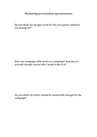 Marketing presentation questionnaire
Do you think my designs work for the core gamer audience
I’m aiming for?
Does my campaign slide work as a campaign? And does it
provide enough reason why I made it like it is?
Do you think my trailer would be memorable enough for the
campaign?
 