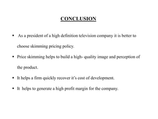 CONCLUSION
 As a president of a high definition television company it is better to
choose skimming pricing policy.
 Price skimming helps to build a high- quality image and perception of
the product.
 It helps a firm quickly recover it’s cost of development.
 It helps to generate a high profit margin for the company.
 