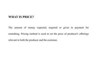 WHAT IS PRICE?
The amount of money expected, required or given in payment for
something. Pricing method is used to set the price of producer's offerings
relevant to both the producer and the customer.
 