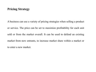 Pricing Strategy
A business can use a variety of pricing strategies when selling a product
or service. The price can be set to maximize profitability for each unit
sold or from the market overall. It can be used to defend an existing
market from new entrants, to increase market share within a market or
to enter a new market.
 