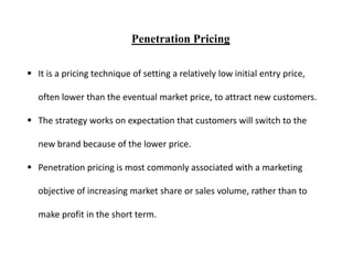 Penetration Pricing
 It is a pricing technique of setting a relatively low initial entry price,
often lower than the eventual market price, to attract new customers.
 The strategy works on expectation that customers will switch to the
new brand because of the lower price.
 Penetration pricing is most commonly associated with a marketing
objective of increasing market share or sales volume, rather than to
make profit in the short term.
 