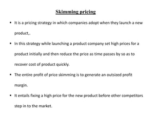 Skimming pricing
 It is a pricing strategy in which companies adopt when they launch a new
product,.
 In this strategy while launching a product company set high prices for a
product initially and then reduce the price as time passes by so as to
recover cost of product quickly.
 The entire profit of price skimming is to generate an outsized profit
margin.
 It entails fixing a high price for the new product before other competitors
step in to the market.
 