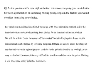 Q) As the president of a new high definition television company, you must decide
between a penetration or skimming pricing policy. Explain the factors you would
consider in making your choice.
For the above mentioned question, I would go with price skimming method as it’s the
best choice for a new product entry. Best choice for an innovative kind of product.
We will be able to “skim the cream off the market” by initial high price. Later on, the
mass market can be tapped by lowering the price. If there are doubts about the shape of
the demand curve for a given product and the initial price is found to be too high, price
may be slashed. However, it is very difficult to start low and then raise the price. Raising
a low price may annoy potential customers.
 