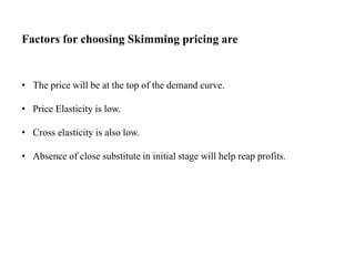 Factors for choosing Skimming pricing are
• The price will be at the top of the demand curve.
• Price Elasticity is low.
• Cross elasticity is also low.
• Absence of close substitute in initial stage will help reap profits.
 