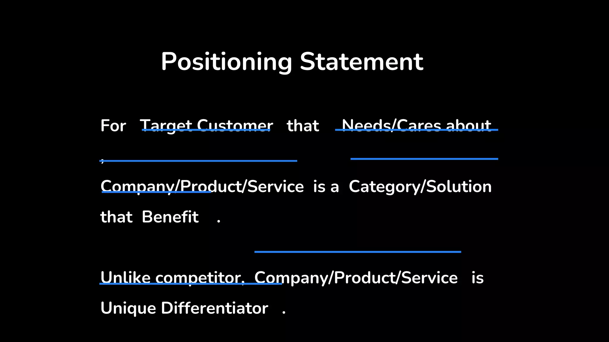 Positioning Statement
For Target Customer that Needs/Cares about
,
Company/Product/Service is a Category/Solution
that Benefit .
Unlike competitor, Company/Product/Service is
Unique Differentiator .
 