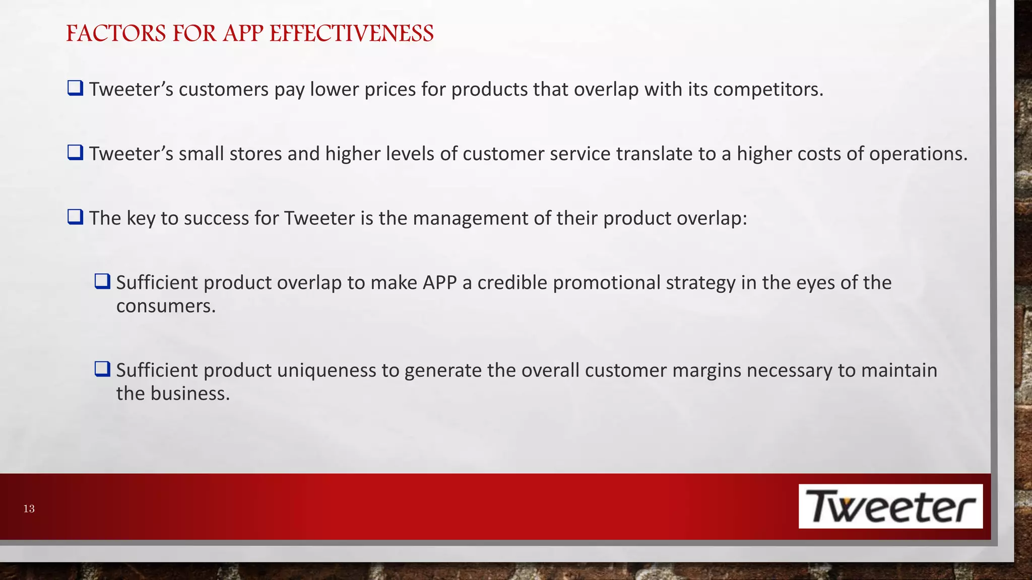 FACTORS FOR APP EFFECTIVENESS 
 Tweeter’s customers pay lower prices for products that overlap with its competitors. 
 Tweeter’s small stores and higher levels of customer service translate to a higher costs of operations. 
 The key to success for Tweeter is the management of their product overlap: 
 Sufficient product overlap to make APP a credible promotional strategy in the eyes of the 
consumers. 
 Sufficient product uniqueness to generate the overall customer margins necessary to maintain 
the business. 
13 
 